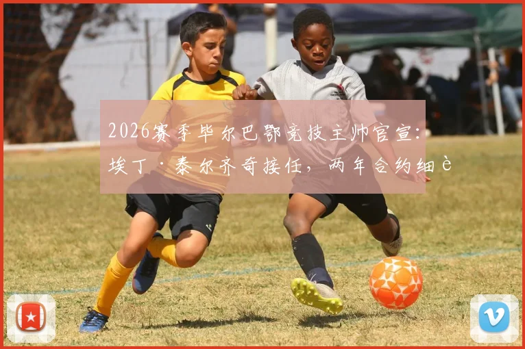 2026赛季毕尔巴鄂竞技主帅官宣：埃丁·泰尔齐奇接任，两年合约细节全解析