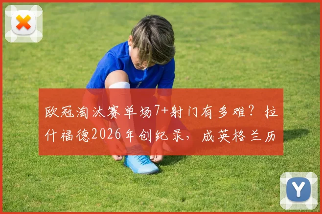 欧冠淘汰赛单场7+射门有多难？拉什福德2026年创纪录，成英格兰历史第二人，数据深度解析