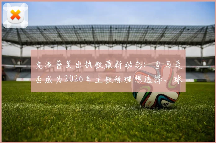 克洛普复出执教最新动态：皇马是否成为2026年主教练理想选择，球迷热议三大去向