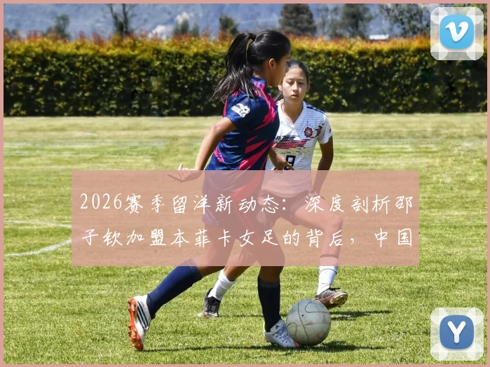 2026赛季留洋新动态:深度剖析邵子钦加盟本菲卡女足的背后,中国前锋能否立足葡超?