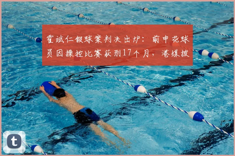 霍斌仁假球案判决出炉：前申花球员因操控比赛获刑17个月，港媒披露案件细节