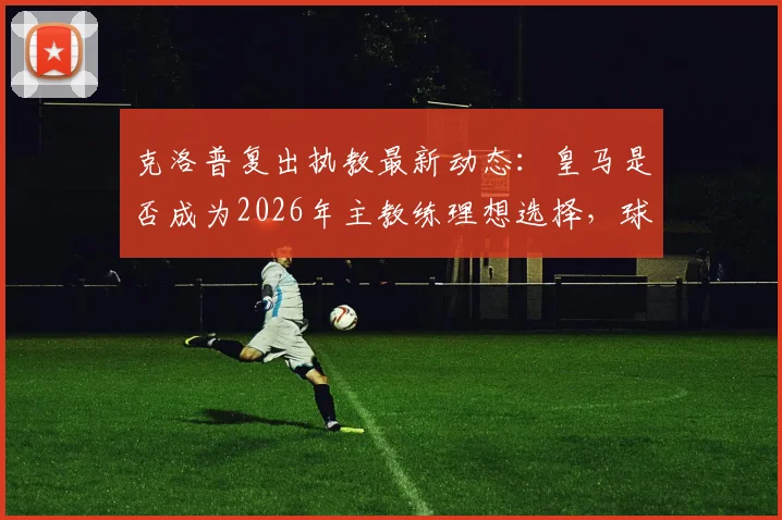 克洛普复出执教最新动态：皇马是否成为2026年主教练理想选择，球迷热议三大去向