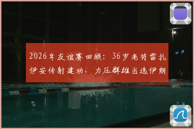 2026年友谊赛回顾：36岁老将雷扎伊安传射建功，力压群雄当选伊朗对阵新西兰全场最佳球员