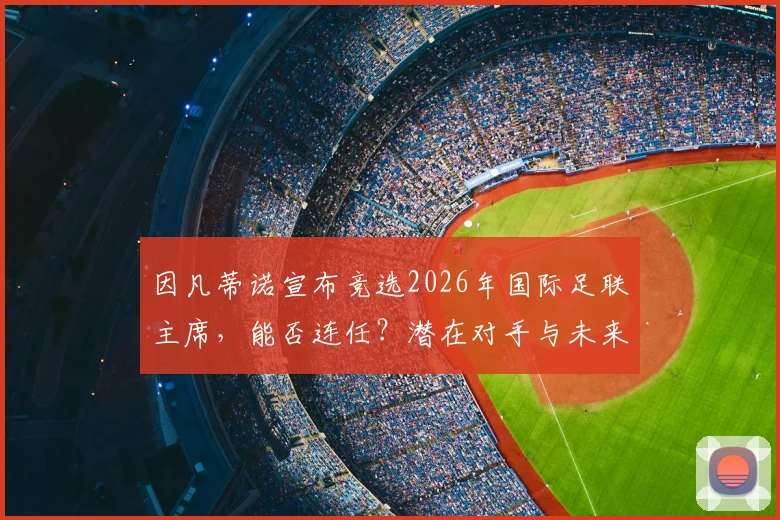因凡蒂诺宣布竞选2026年国际足联主席，能否连任？潜在对手与未来挑战分析