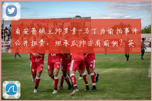 南安普顿主帅罗素-马丁为偷拍事件公开担责，坦承瓜帅亦有前例？英超更衣室隐私边界引热议