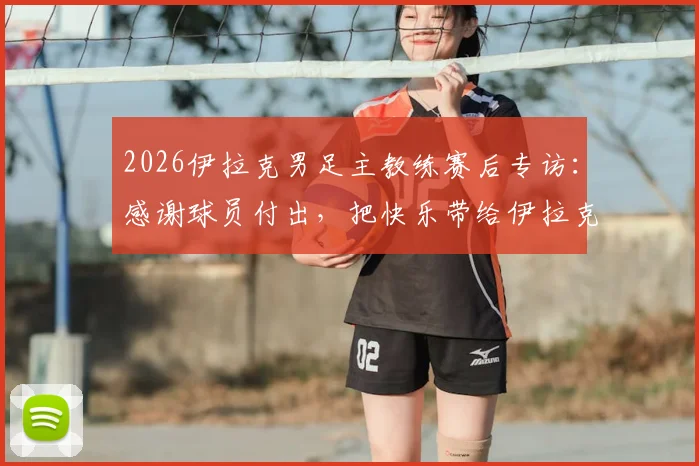 2026伊拉克男足主教练赛后专访：感谢球员付出，把快乐带给伊拉克人民